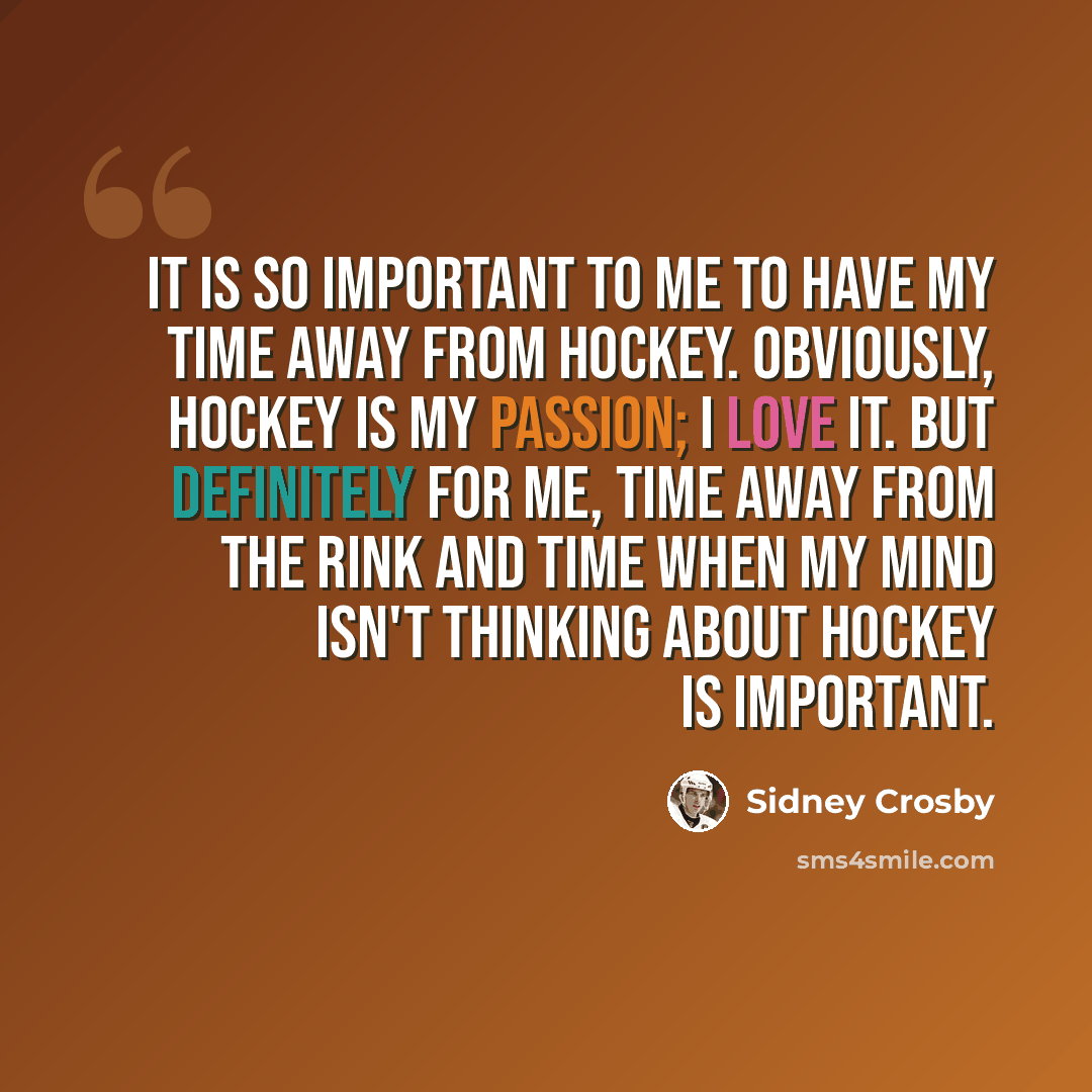 “It is so important to me to have my time away from hockey. Obviously, hockey is my passion; I love it. But definitely for me, time away from the rink and time when my mind isn't thinking about hockey is important.” quote by Sidney Crosby
