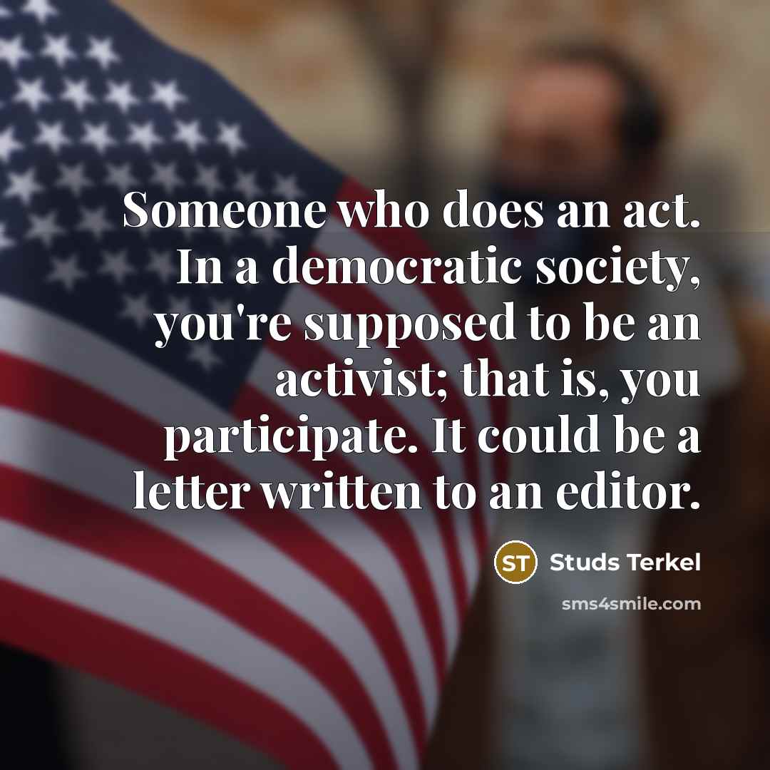 “Someone who does an act. In a democratic society, you're supposed to be an activist; that is, you participate. It could be a letter written to an editor.” quote by Studs Terkel