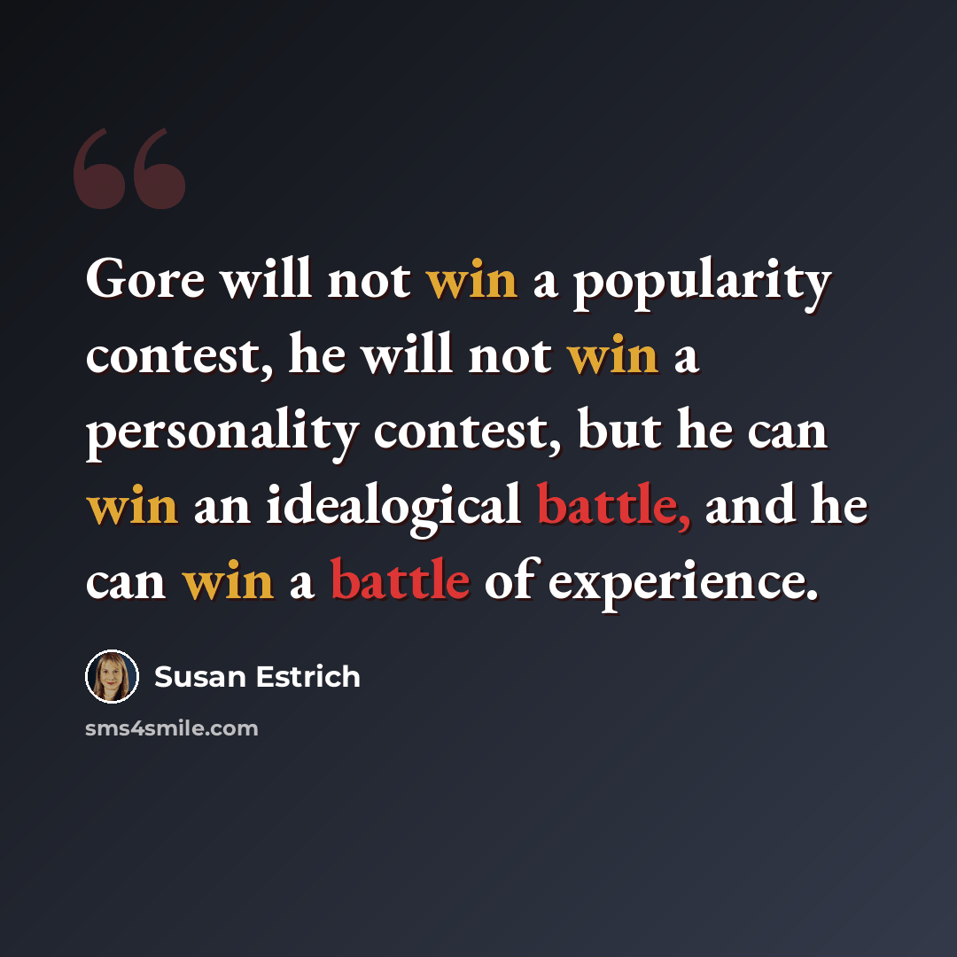 “Gore will not win a popularity contest, he will not win a personality contest, but he can win an idealogical battle, and he can win a battle of experience.” quote by Susan Estrich