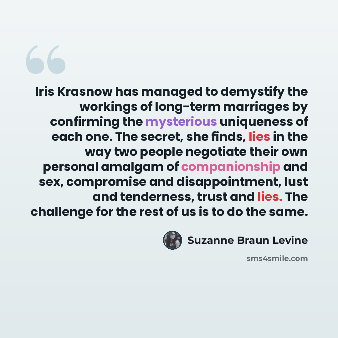 “Iris Krasnow has managed to demystify the workings of long-term marriages by confirming the mysterious uniqueness of each one. The secret, she finds, lies in the way two people negotiate their own personal amalgam of companionship and sex, compromise and disappointment, lust and tenderness, trust…” quote by Suzanne Braun Levine
