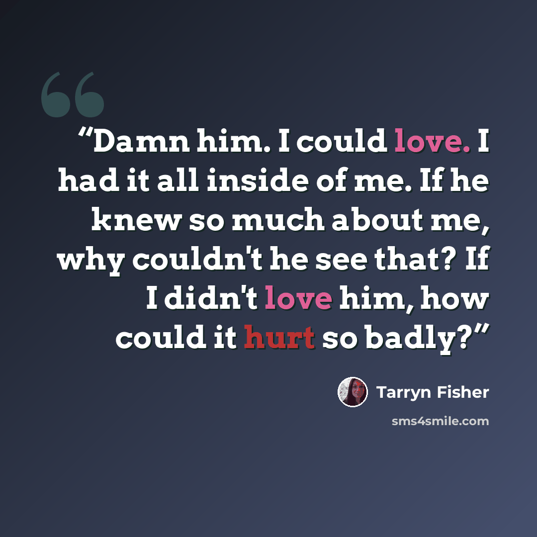 “Damn him. I could love. I had it all inside of me. If he knew so much about me, why couldn't he see that? If I didn't love him, how could it hurt so badly?” quote by Tarryn Fisher