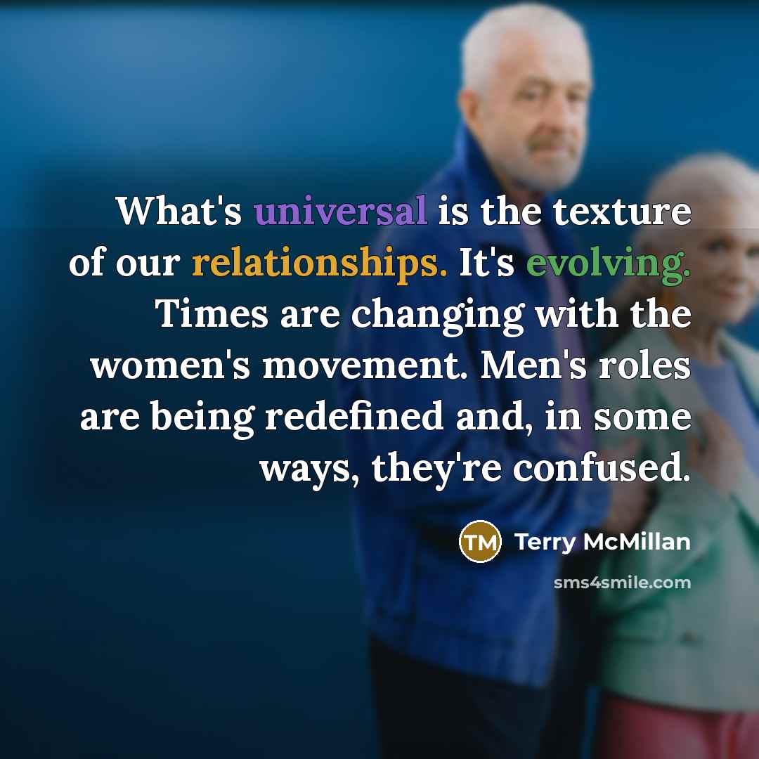 “What's universal is the texture of our relationships. It's evolving. Times are changing with the women's movement. Men's roles are being redefined and, in some ways, they're confused.” quote by Terry McMillan