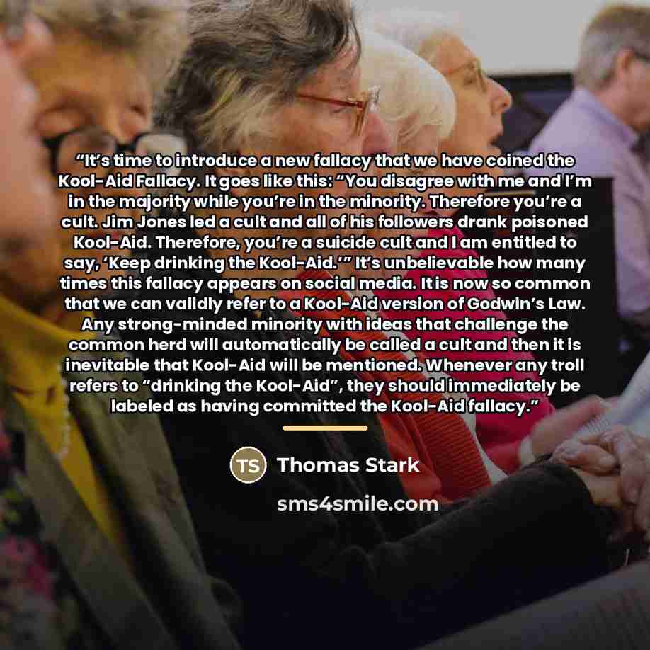 “It’s time to introduce a new fallacy that we have coined the Kool-Aid Fallacy. It goes like this: “You disagree with me and I’m in the majority while you’re in the minority. Therefore you’re a cult. Jim Jones led a cult and all of his followers drank poisoned Kool-Aid. Therefore, you’re a suicide…” quote by Thomas Stark
