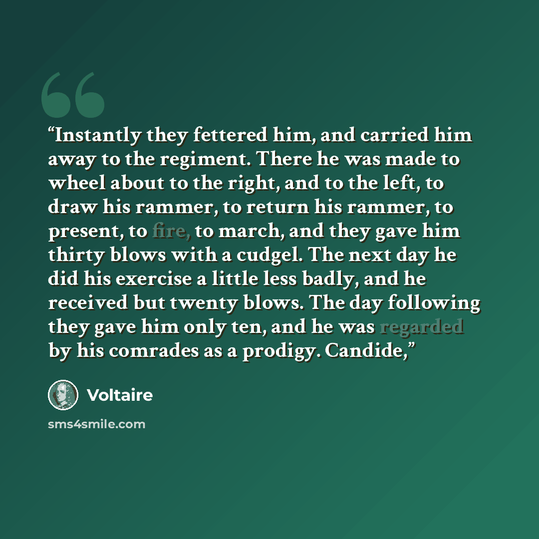 “Instantly they fettered him, and carried him away to the regiment. There he was made to wheel about to the right, and to the left, to draw his rammer, to return his rammer, to present, to fire, to march, and they gave him thirty blows with a cudgel. The next day he did his exercise a little less…” quote by Voltaire