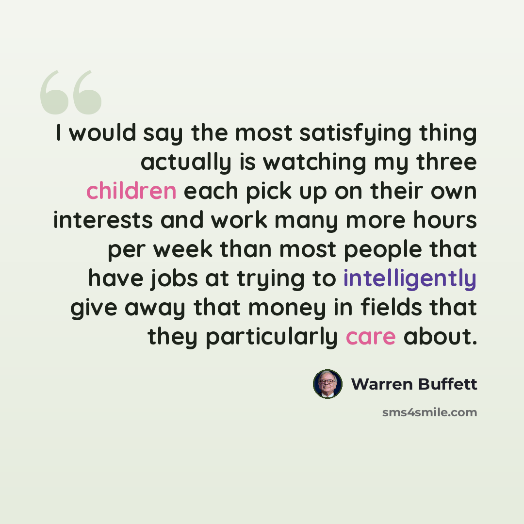 “I would say the most satisfying thing actually is watching my three children each pick up on their own interests and work many more hours per week than most people that have jobs at trying to intelligently give away that money in fields that they particularly care about.” quote by Warren Buffett