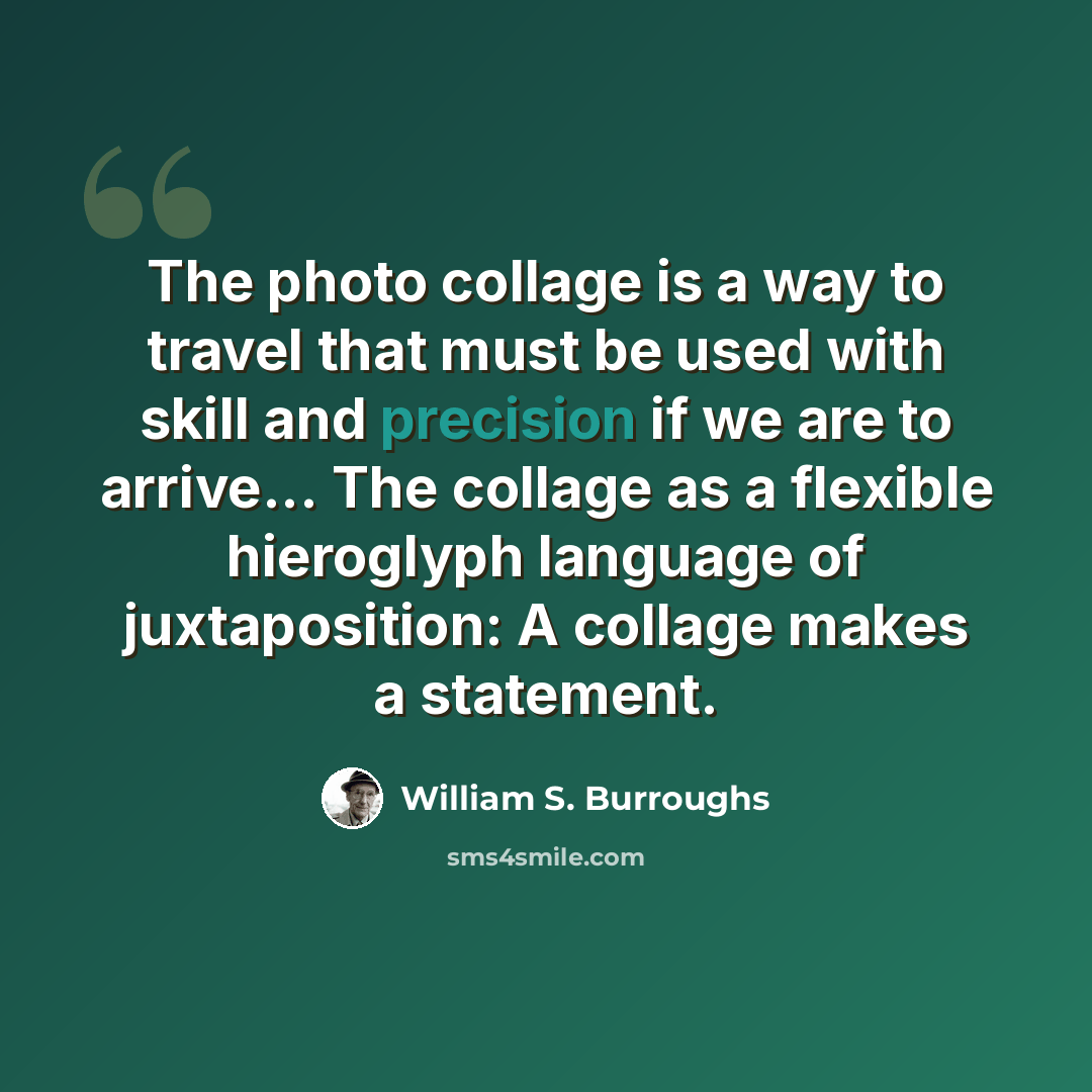 “The photo collage is a way to travel that must be used with skill and precision if we are to arrive... The collage as a flexible hieroglyph language of juxtaposition: A collage makes a statement.” quote by William S. Burroughs