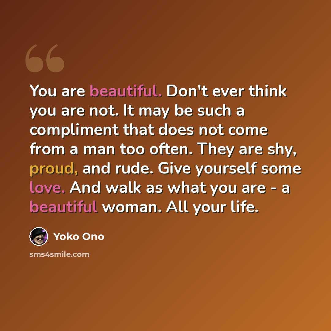 “You are beautiful. Don't ever think you are not. It may be such a compliment that does not come from a man too often. They are shy, proud, and rude. Give yourself some love. And walk as what you are - a beautiful woman. All your life.” quote by Yoko Ono