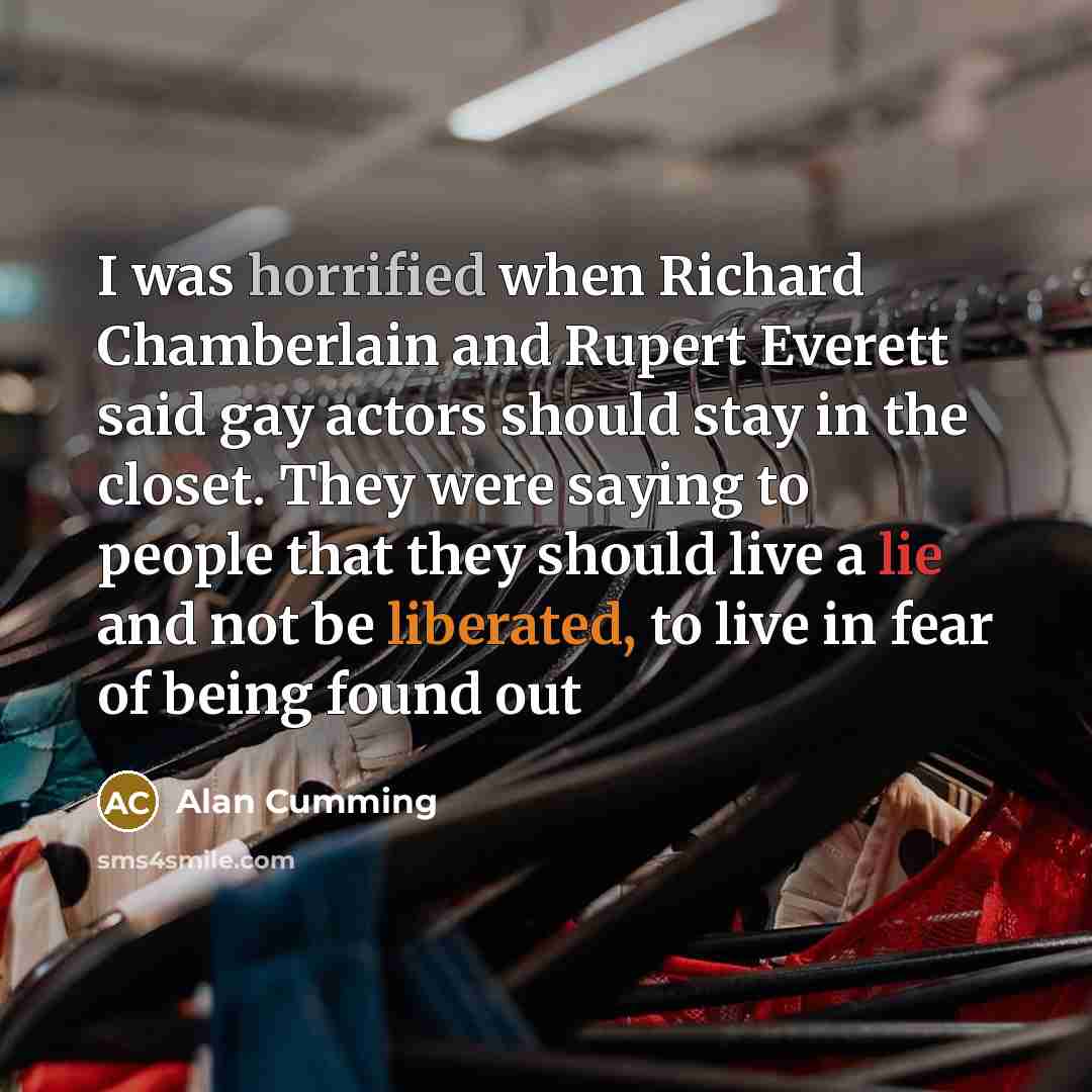“I was horrified when Richard Chamberlain and Rupert Everett said gay actors should stay in the closet. They were saying to people that they should live a lie and not be liberated, to live in fear of being found out” quote by Alan Cumming