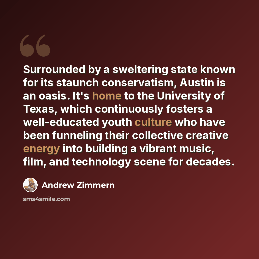 “Surrounded by a sweltering state known for its staunch conservatism, Austin is an oasis. It's home to the University of Texas, which continuously fosters a well-educated youth culture who have been funneling their collective creative energy into building a vibrant music, film, and technology scene…” quote by Andrew Zimmern