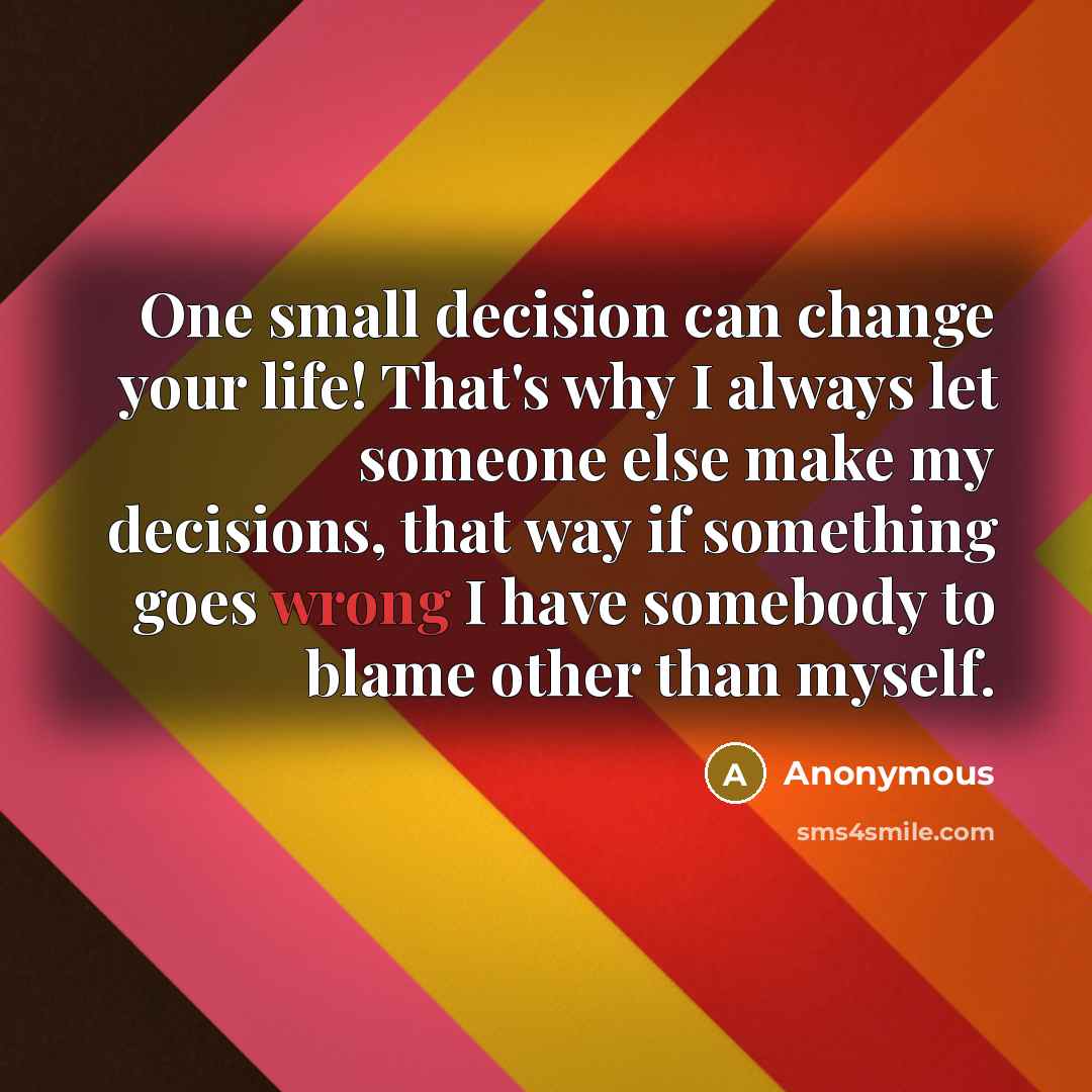 “One small decision can change your life! That's why I always let someone else make my decisions, that way if something goes wrong I have somebody to blame other than myself.” quote by Anonymous