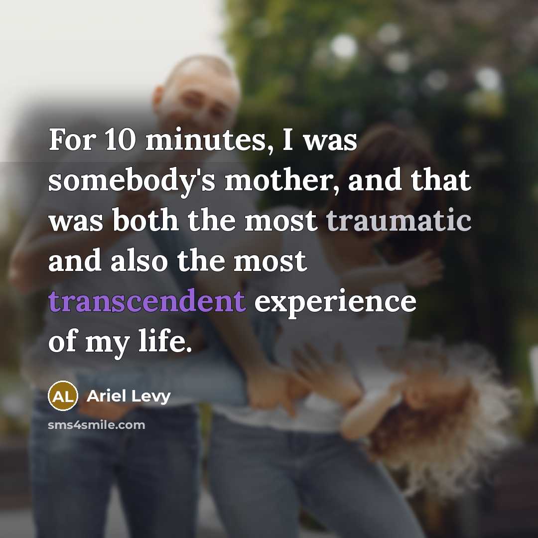 “For 10 minutes, I was somebody's mother, and that was both the most traumatic and also the most transcendent experience of my life.” quote by Ariel Levy