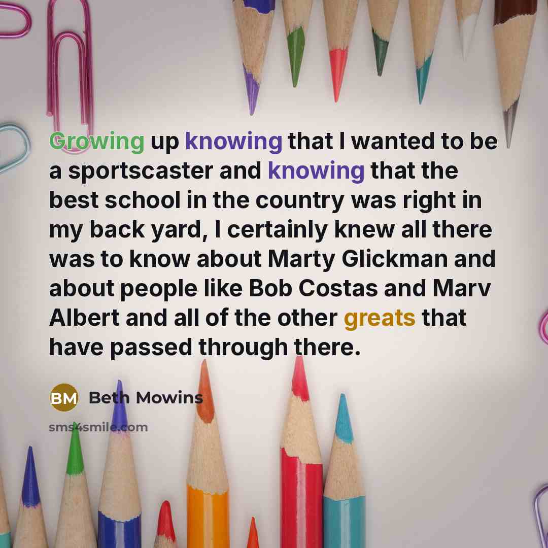 “Growing up knowing that I wanted to be a sportscaster and knowing that the best school in the country was right in my back yard, I certainly knew all there was to know about Marty Glickman and about people like Bob Costas and Marv Albert and all of the other greats that have passed through there.” quote by Beth Mowins