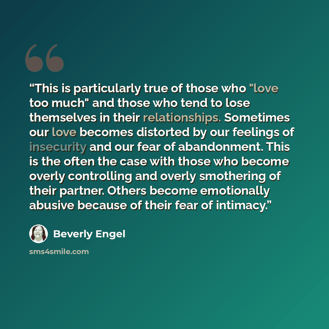 “This is particularly true of those who "love too much" and those who tend to lose themselves in their relationships. Sometimes our love becomes distorted by our feelings of insecurity and our fear of abandonment. This is the often the case with those who become overly controlling and overly…” quote by Beverly Engel