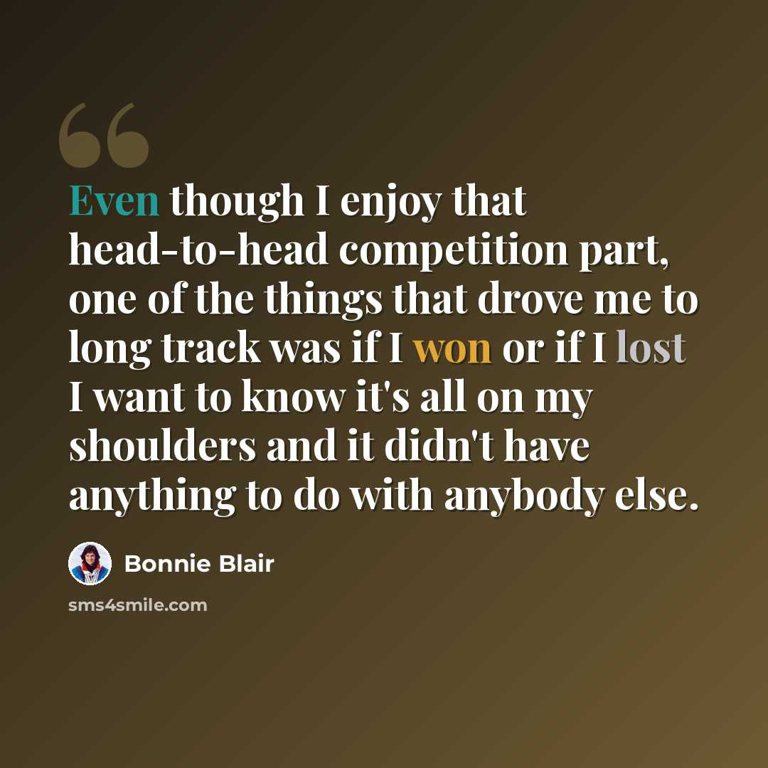 “Even though I enjoy that head-to-head competition part, one of the things that drove me to long track was if I won or if I lost I want to know it's all on my shoulders and it didn't have anything to do with anybody else.” quote by Bonnie Blair