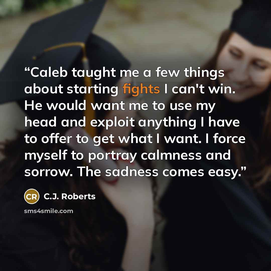 “Caleb taught me a few things about starting fights I can't win. He would want me to use my head and exploit anything I have to offer to get what I want. I force myself to portray calmness and sorrow. The sadness comes easy.” quote by C.J. Roberts