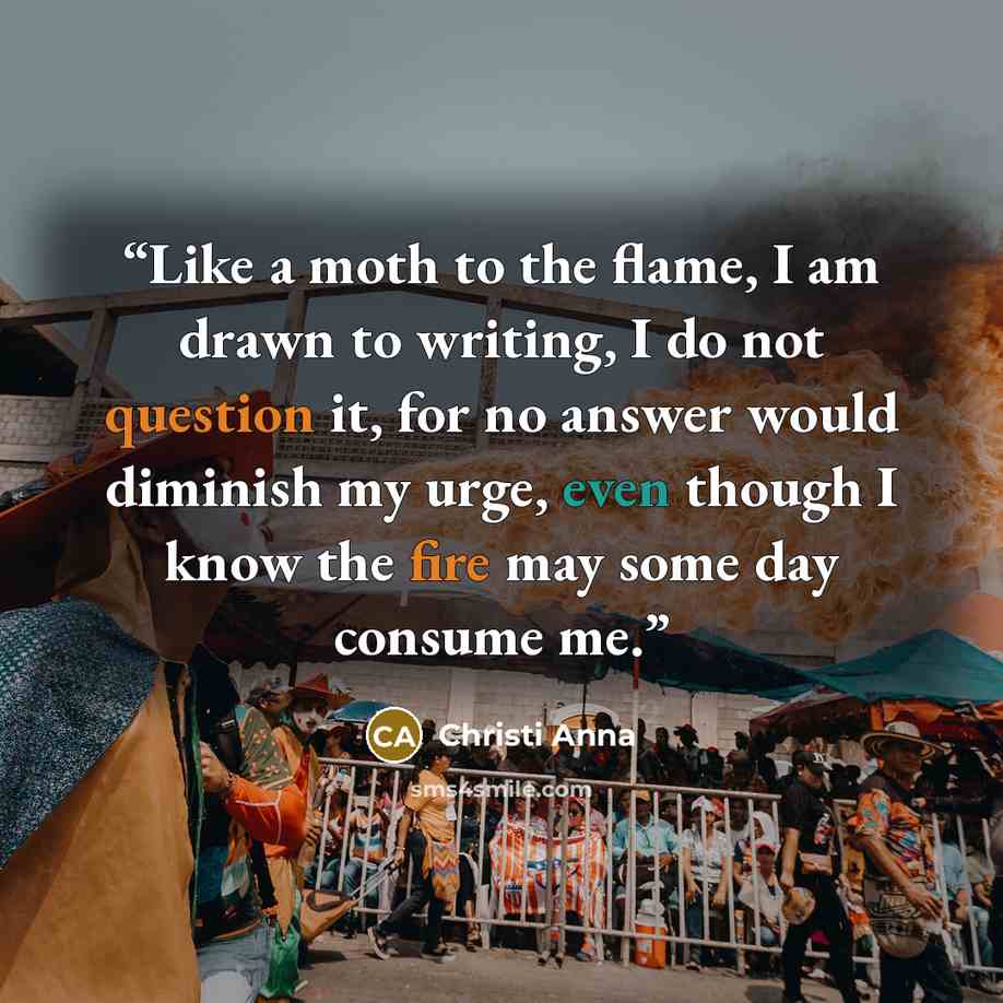 “Like a moth to the flame, I am drawn to writing, I do not question it, for no answer would diminish my urge, even though I know the fire may some day consume me.” quote by Christi Anna