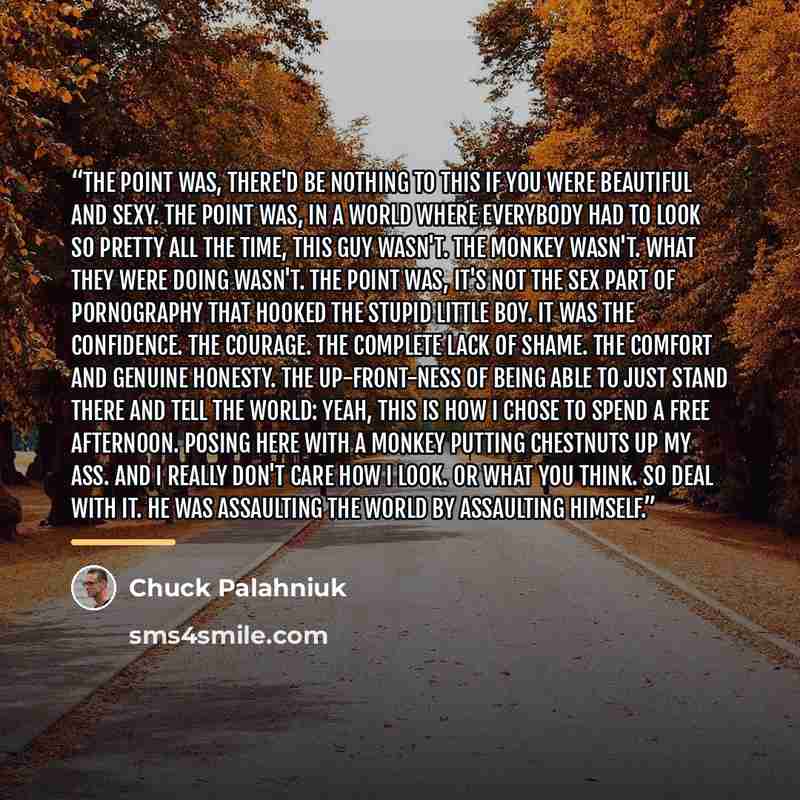 “The point was, there'd be nothing to this if you were beautiful and sexy. The point was, in a world where everybody had to look so pretty all the time, this guy wasn't. The monkey wasn't. What they were doing wasn't. The point was, it's not the sex part of pornography that hooked the stupid little…” quote by Chuck Palahniuk