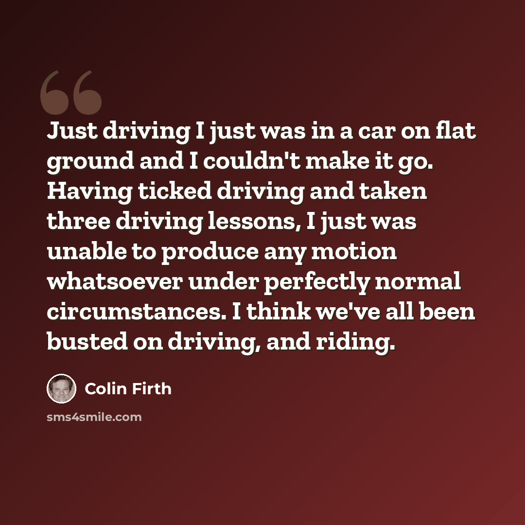 “Just driving I just was in a car on flat ground and I couldn't make it go. Having ticked driving and taken three driving lessons, I just was unable to produce any motion whatsoever under perfectly normal circumstances. I think we've all been busted on driving, and riding.” quote by Colin Firth