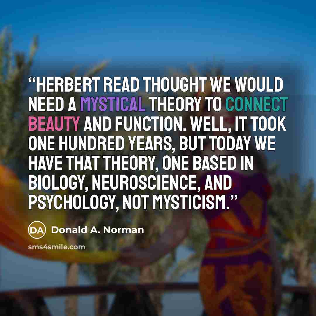 “Herbert Read thought we would need a mystical theory to connect beauty and function. Well, it took one hundred years, but today we have that theory, one based in biology, neuroscience, and psychology, not mysticism.” quote by Donald A. Norman