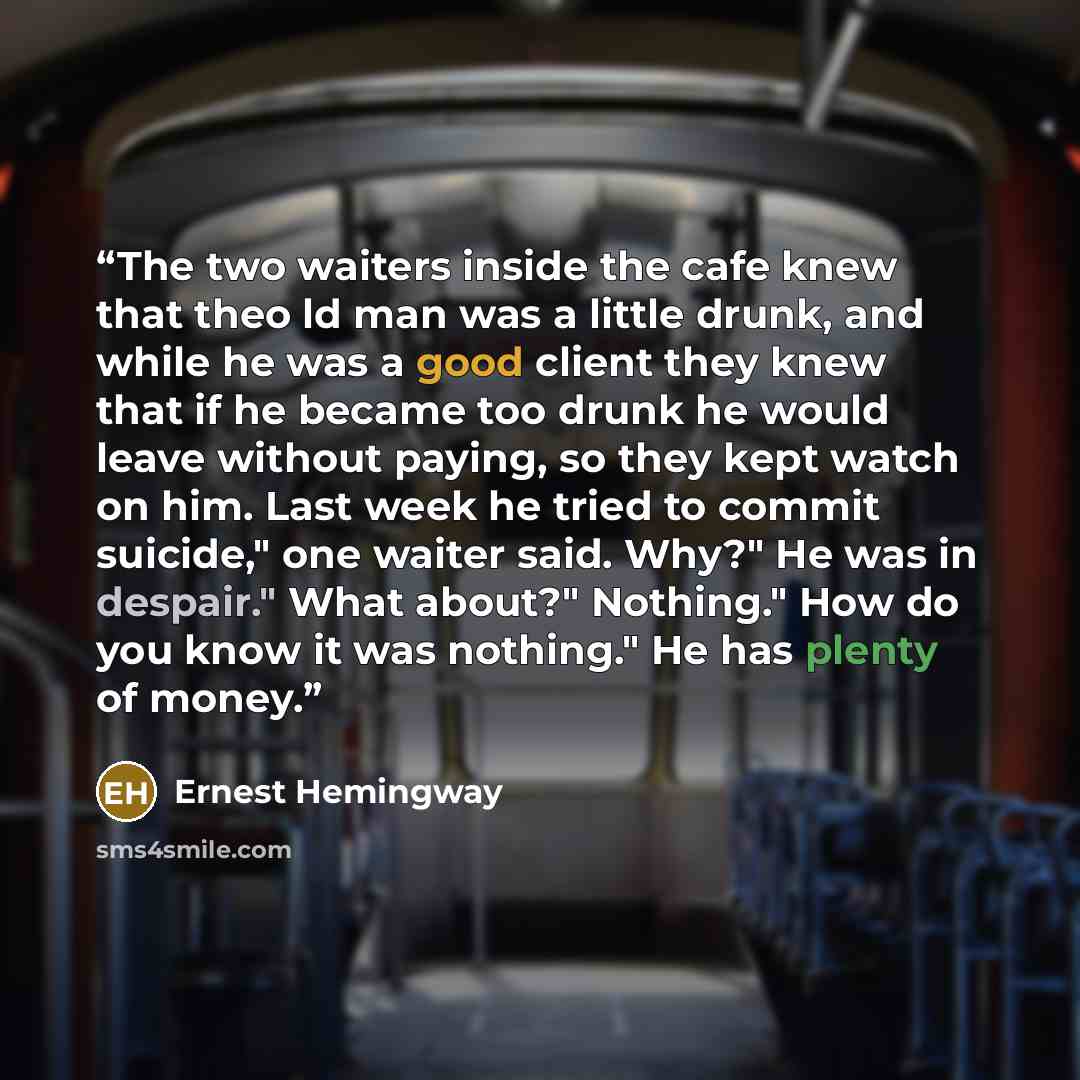 “The two waiters inside the cafe knew that theo ld man was a little drunk, and while he was a good client they knew that if he became too drunk he would leave without paying, so they kept watch on him. Last week he tried to commit suicide," one waiter said. Why?" He was in despair." What about?"…” quote by Ernest Hemingway