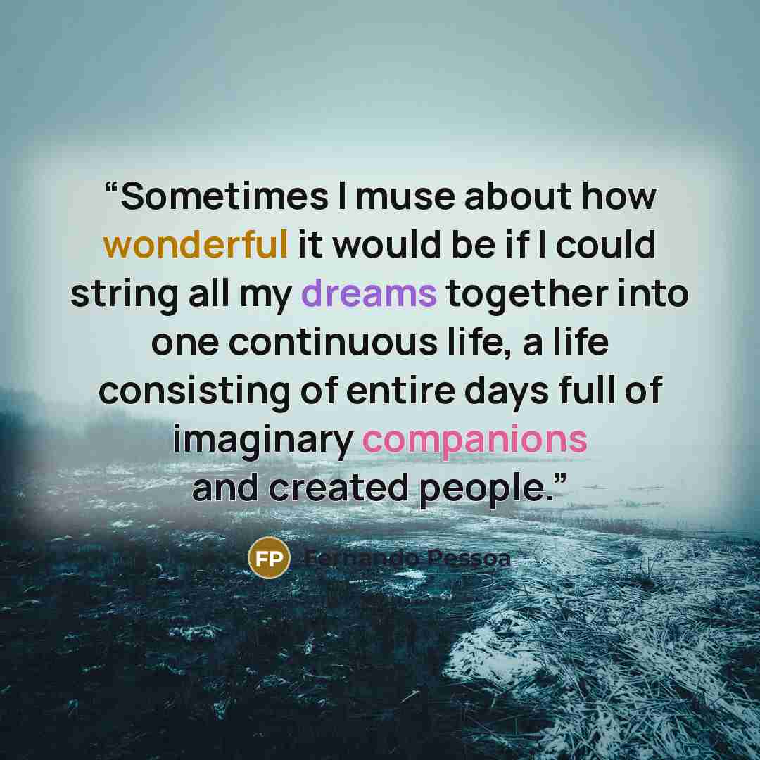 “Sometimes I muse about how wonderful it would be if I could string all my dreams together into one continuous life, a life consisting of entire days full of imaginary companions and created people.” quote by Fernando Pessoa