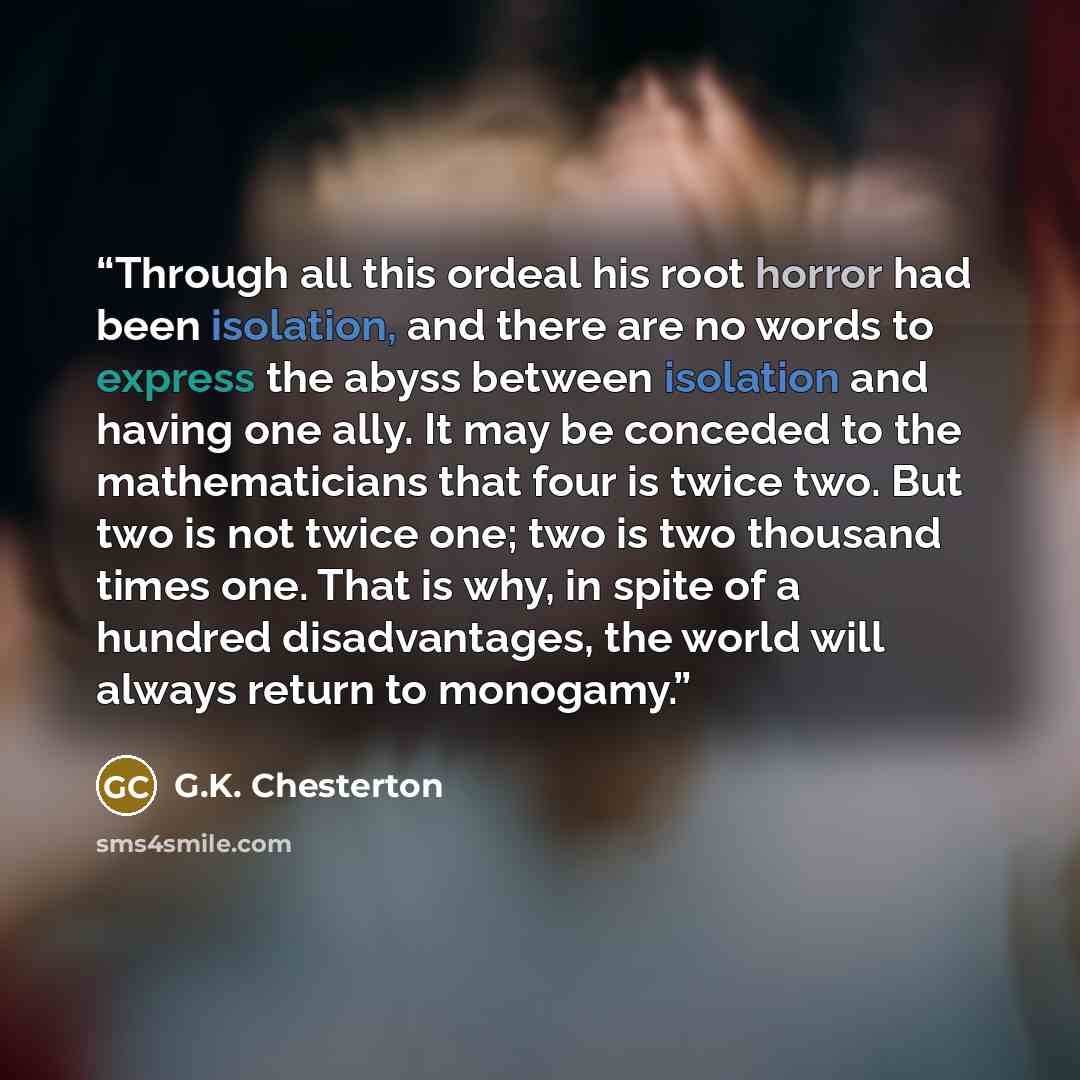 “Through all this ordeal his root horror had been isolation, and there are no words to express the abyss between isolation and having one ally. It may be conceded to the mathematicians that four is twice two. But two is not twice one; two is two thousand times one. That is why, in spite of a…” quote by G.K. Chesterton