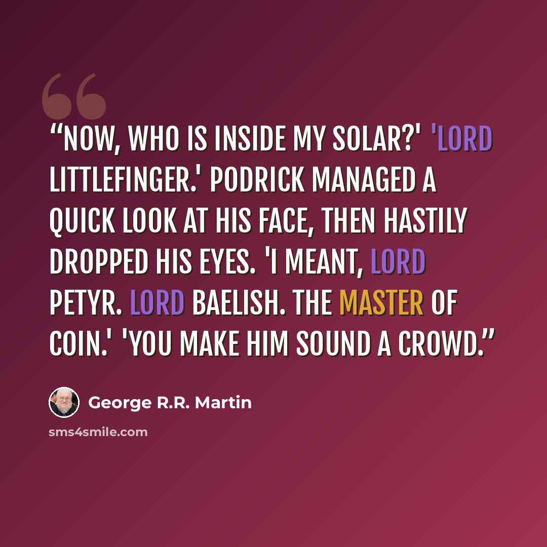 “Now, who is inside my solar?' 'Lord Littlefinger.' Podrick managed a quick look at his face, then hastily dropped his eyes. 'I meant, Lord Petyr. Lord Baelish. The master of coin.' 'You make him sound a crowd.” quote by George R.R. Martin