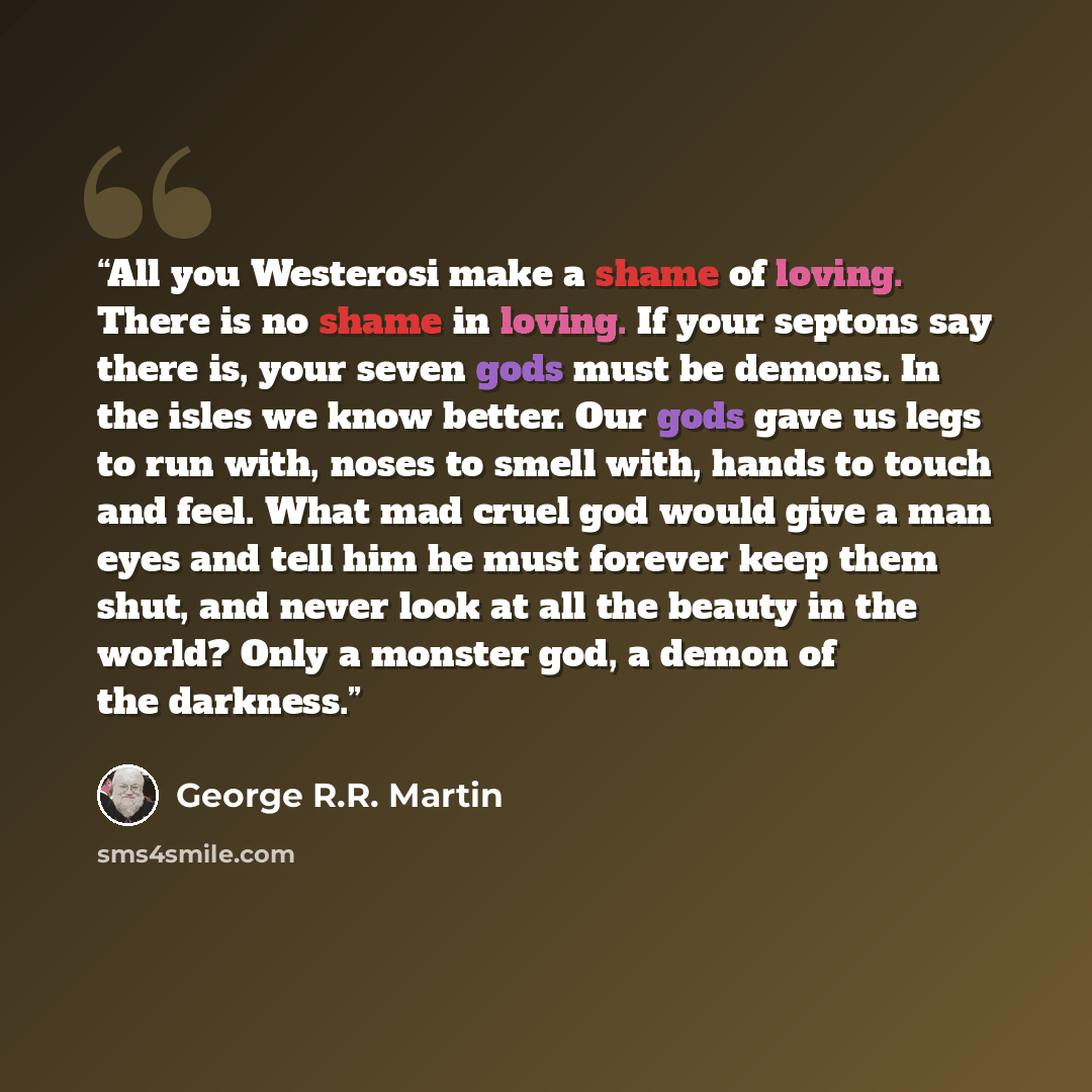 “All you Westerosi make a shame of loving. There is no shame in loving. If your septons say there is, your seven gods must be demons. In the isles we know better. Our gods gave us legs to run with, noses to smell with, hands to touch and feel. What mad cruel god would give a man eyes and tell him…” quote by George R.R. Martin