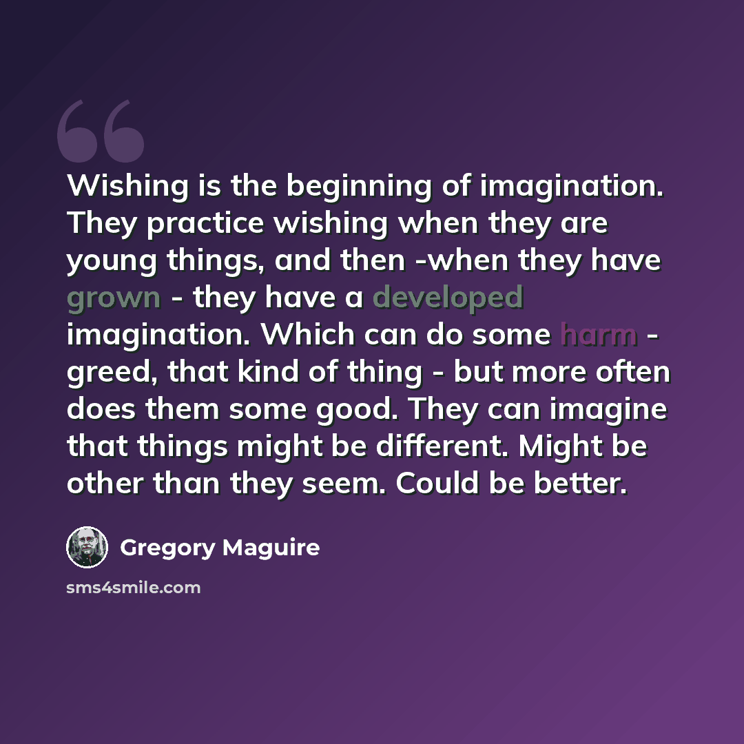 “Wishing is the beginning of imagination. They practice wishing when they are young things, and then -when they have grown - they have a developed imagination. Which can do some harm - greed, that kind of thing - but more often does them some good. They can imagine that things might be different…” quote by Gregory Maguire