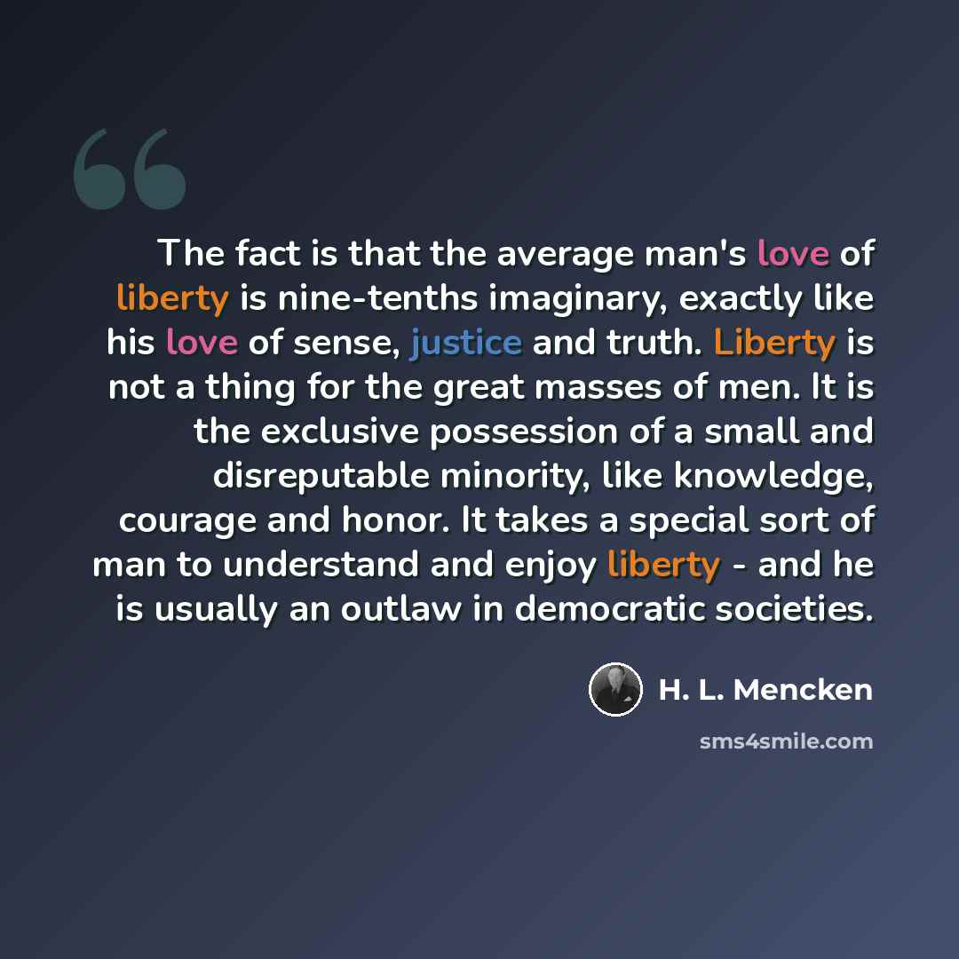 “The fact is that the average man's love of liberty is nine-tenths imaginary, exactly like his love of sense, justice and truth. Liberty is not a thing for the great masses of men. It is the exclusive possession of a small and disreputable minority, like knowledge, courage and honor. It takes a…” quote by H. L. Mencken