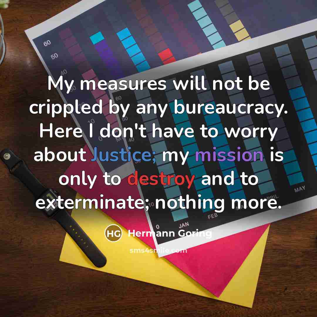 “My measures will not be crippled by any bureaucracy. Here I don't have to worry about Justice; my mission is only to destroy and to exterminate; nothing more.” quote by Hermann Goring