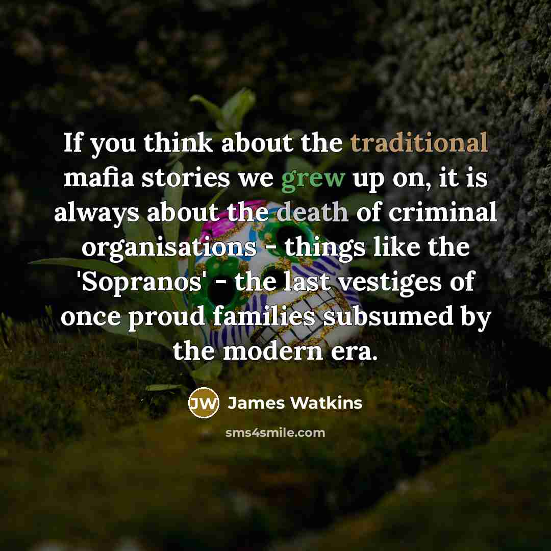 “If you think about the traditional mafia stories we grew up on, it is always about the death of criminal organisations - things like the 'Sopranos' - the last vestiges of once proud families subsumed by the modern era.” quote by James Watkins
