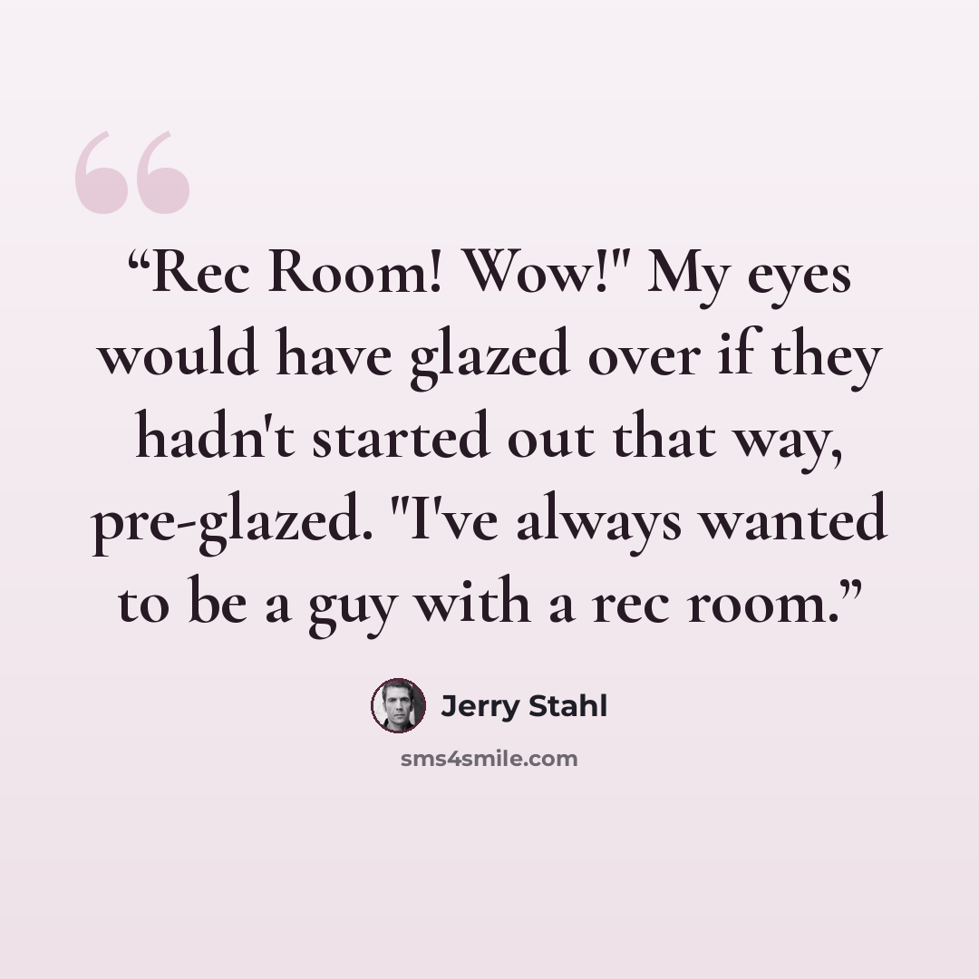 “Rec Room! Wow!" My eyes would have glazed over if they hadn't started out that way, pre-glazed. "I've always wanted to be a guy with a rec room.” quote by Jerry Stahl