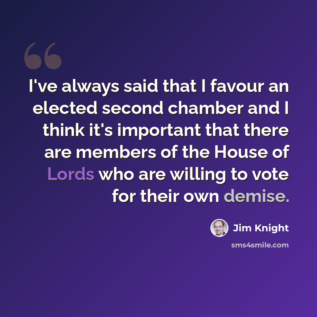 “I've always said that I favour an elected second chamber and I think it's important that there are members of the House of Lords who are willing to vote for their own demise.” quote by Jim Knight