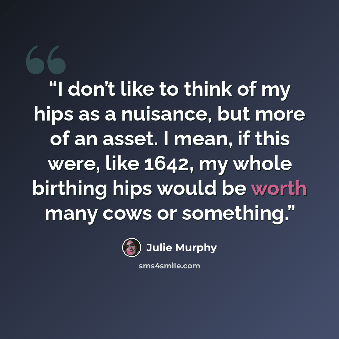 “I don’t like to think of my hips as a nuisance, but more of an asset. I mean, if this were, like 1642, my whole birthing hips would be worth many cows or something.” quote by Julie Murphy