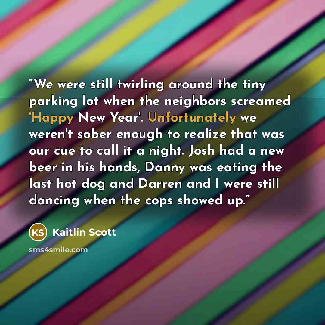 “We were still twirling around the tiny parking lot when the neighbors screamed 'Happy New Year'. Unfortunately we weren't sober enough to realize that was our cue to call it a night. Josh had a new beer in his hands, Danny was eating the last hot dog and Darren and I were still dancing when the…” quote by Kaitlin Scott