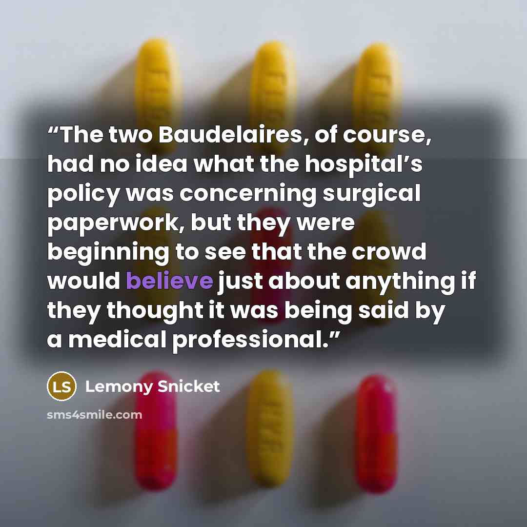 “The two Baudelaires, of course, had no idea what the hospital’s policy was concerning surgical paperwork, but they were beginning to see that the crowd would believe just about anything if they thought it was being said by a medical professional.” quote by Lemony Snicket