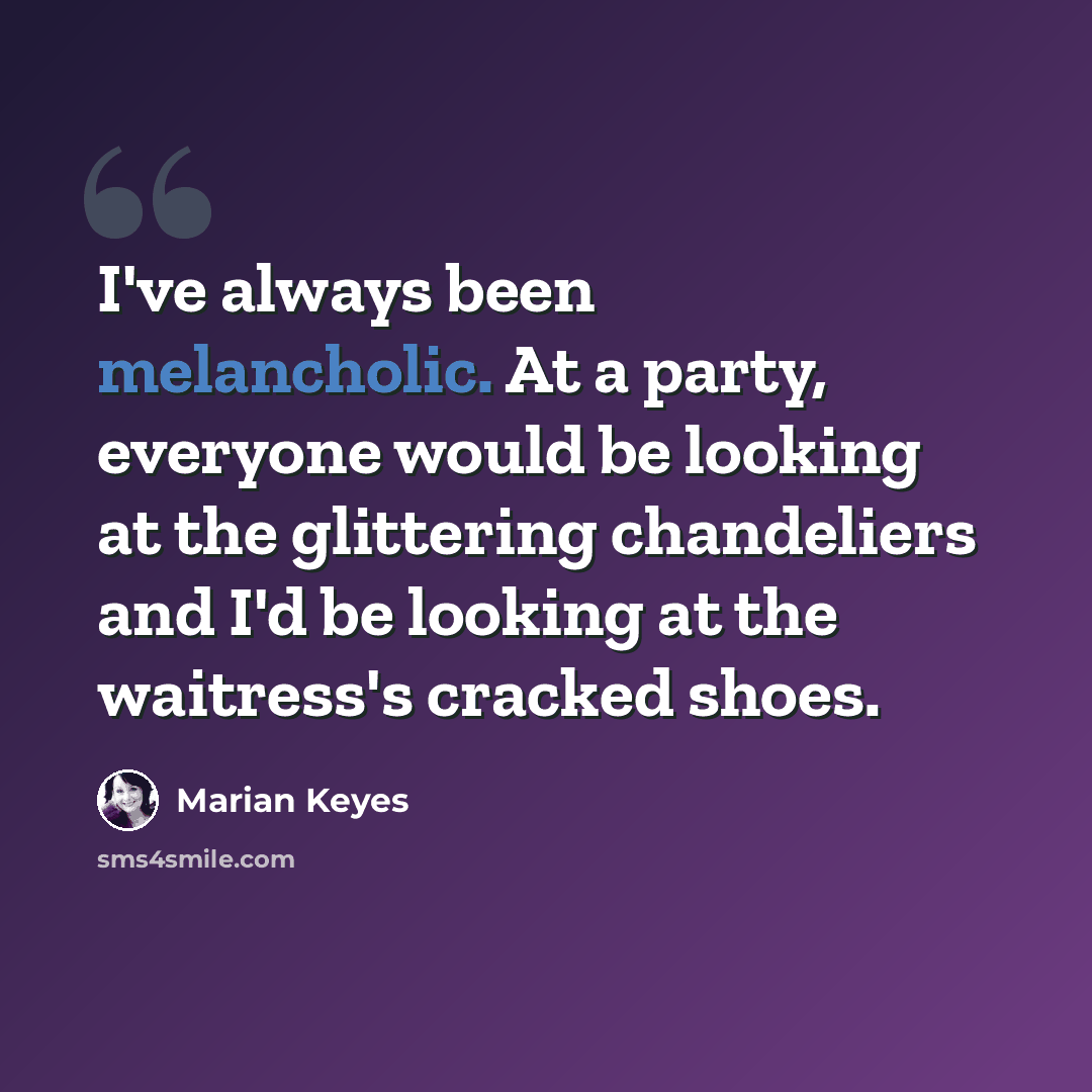 “I've always been melancholic. At a party, everyone would be looking at the glittering chandeliers and I'd be looking at the waitress's cracked shoes.” quote by Marian Keyes