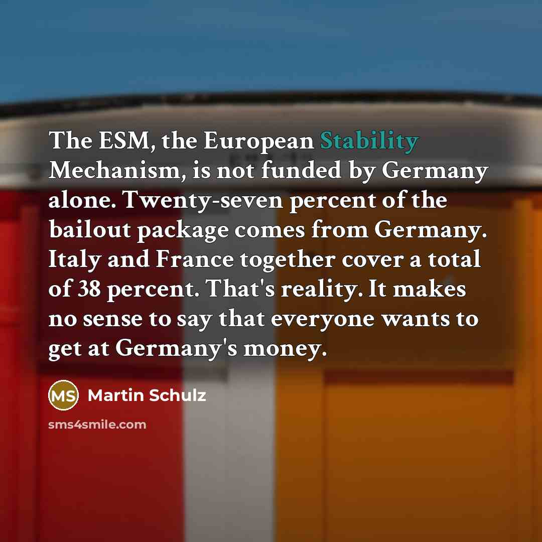 “The ESM, the European Stability Mechanism, is not funded by Germany alone. Twenty-seven percent of the bailout package comes from Germany. Italy and France together cover a total of 38 percent. That's reality. It makes no sense to say that everyone wants to get at Germany's money.” quote by Martin Schulz
