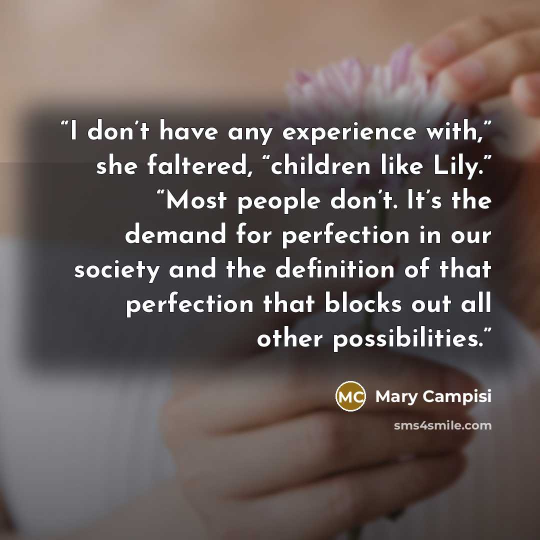 “I don’t have any experience with,” she faltered, “children like Lily.” “Most people don’t. It’s the demand for perfection in our society and the definition of that perfection that blocks out all other possibilities.” quote by Mary Campisi