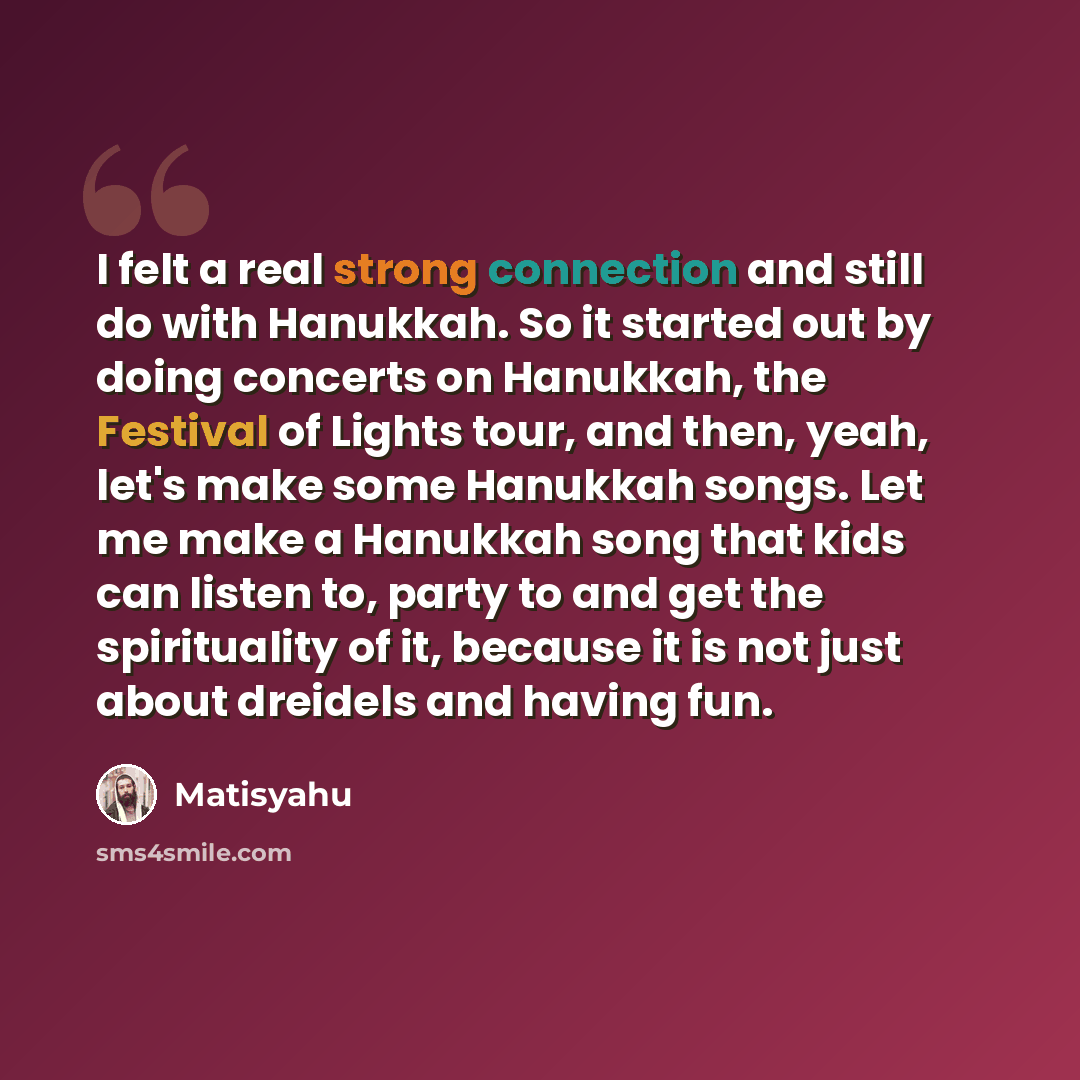 “I felt a real strong connection and still do with Hanukkah. So it started out by doing concerts on Hanukkah, the Festival of Lights tour, and then, yeah, let's make some Hanukkah songs. Let me make a Hanukkah song that kids can listen to, party to and get the spirituality of it, because it is not…” quote by Matisyahu
