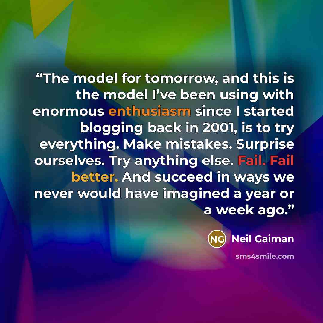“The model for tomorrow, and this is the model I’ve been using with enormous enthusiasm since I started blogging back in 2001, is to try everything. Make mistakes. Surprise ourselves. Try anything else. Fail. Fail better. And succeed in ways we never would have imagined a year or a week ago.” quote by Neil Gaiman