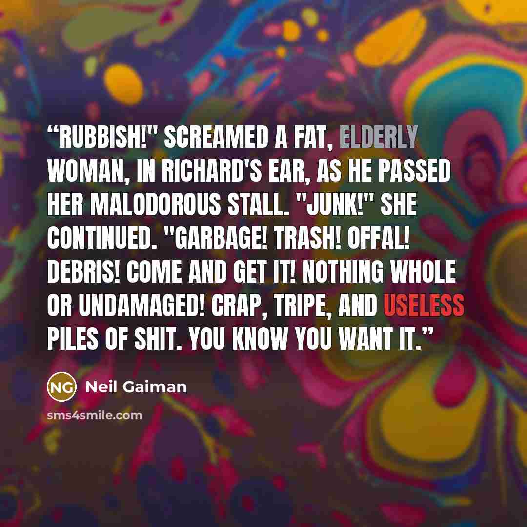 “Rubbish!" screamed a fat, elderly woman, in Richard's ear, as he passed her malodorous stall. "Junk!" She continued. "Garbage! Trash! Offal! Debris! Come and get it! Nothing whole or undamaged! Crap, tripe, and useless piles of shit. You know you want it.” quote by Neil Gaiman