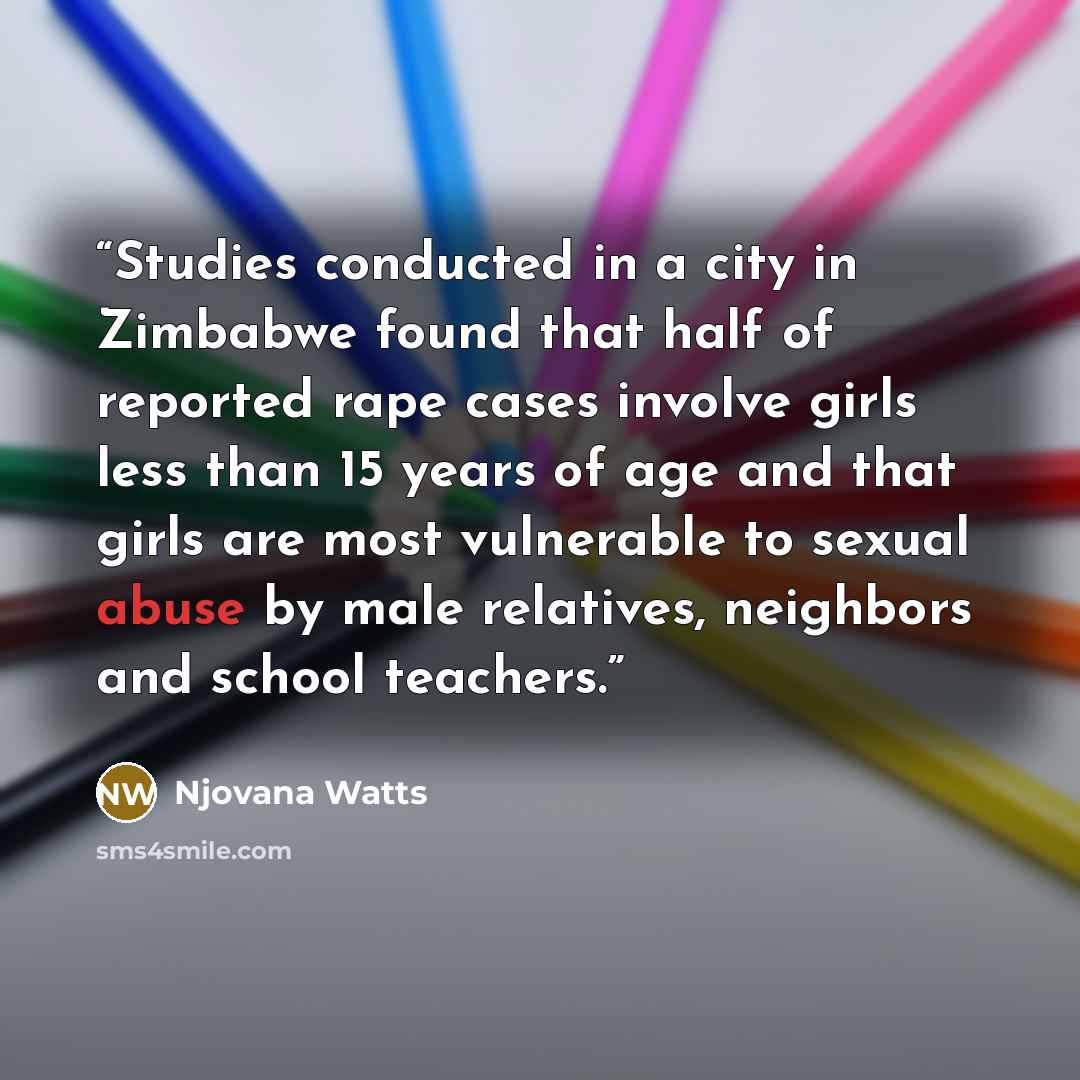 “Studies conducted in a city in Zimbabwe found that half of reported rape cases involve girls less than 15 years of age and that girls are most vulnerable to sexual abuse by male relatives, neighbors and school teachers.” quote by Njovana Watts