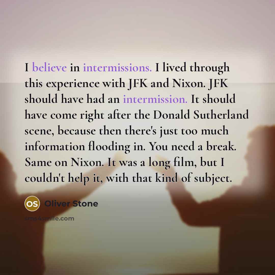 “I believe in intermissions. I lived through this experience with JFK and Nixon. JFK should have had an intermission. It should have come right after the Donald Sutherland scene, because then there's just too much information flooding in. You need a break. Same on Nixon. It was a long film, but I…” quote by Oliver Stone