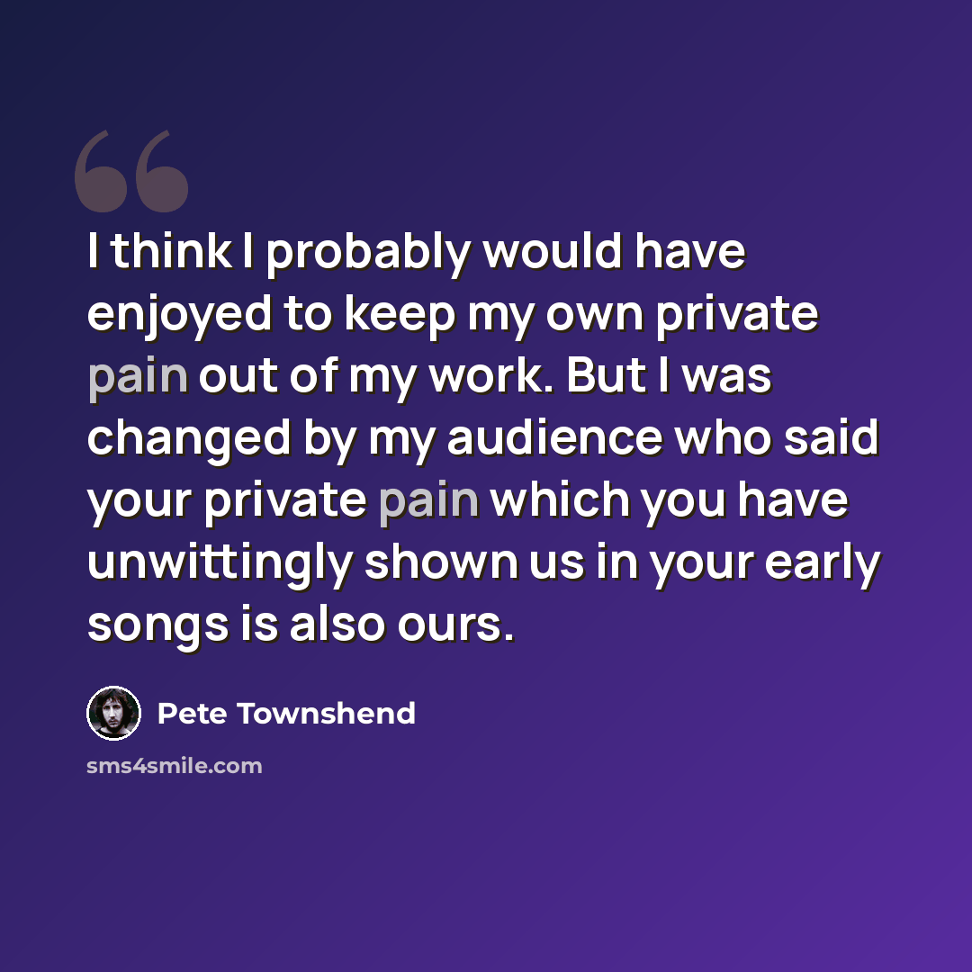 “I think I probably would have enjoyed to keep my own private pain out of my work. But I was changed by my audience who said your private pain which you have unwittingly shown us in your early songs is also ours.” quote by Pete Townshend