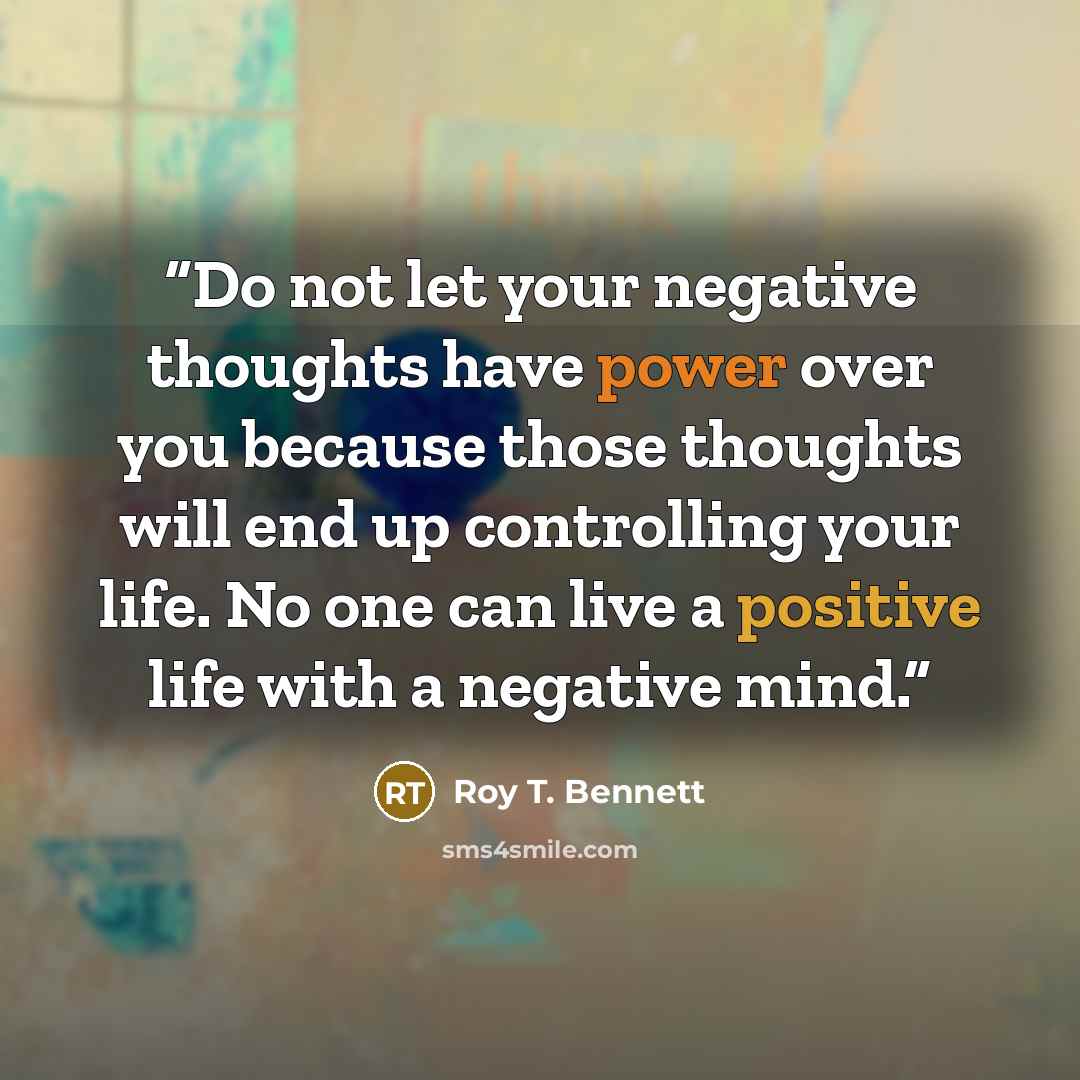 “Do not let your negative thoughts have power over you because those thoughts will end up controlling your life. No one can live a positive life with a negative mind.” quote by Roy T. Bennett