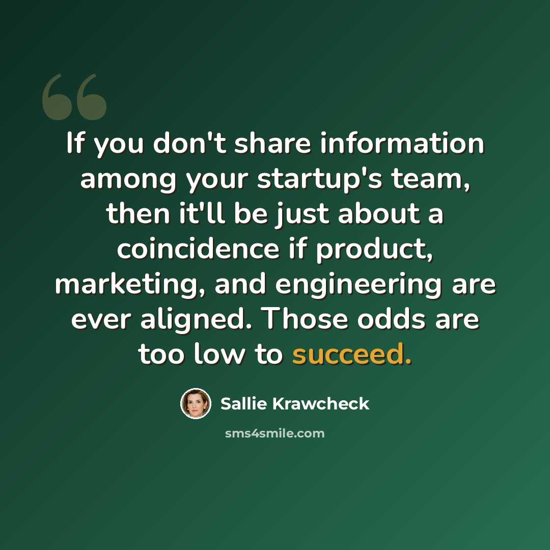 “If you don't share information among your startup's team, then it'll be just about a coincidence if product, marketing, and engineering are ever aligned. Those odds are too low to succeed.” quote by Sallie Krawcheck