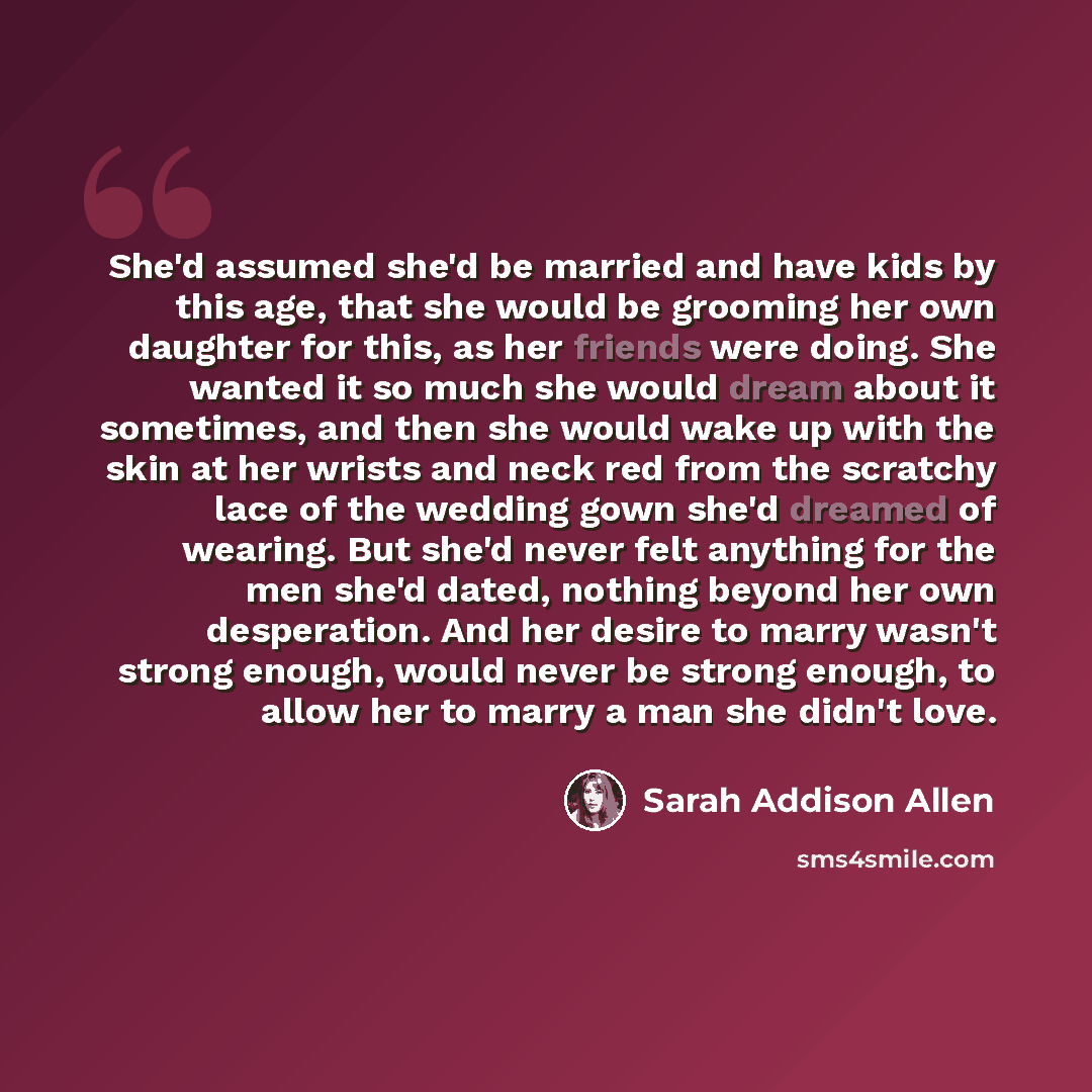 “She'd assumed she'd be married and have kids by this age, that she would be grooming her own daughter for this, as her friends were doing. She wanted it so much she would dream about it sometimes, and then she would wake up with the skin at her wrists and neck red from the scratchy lace of the…” quote by Sarah Addison Allen
