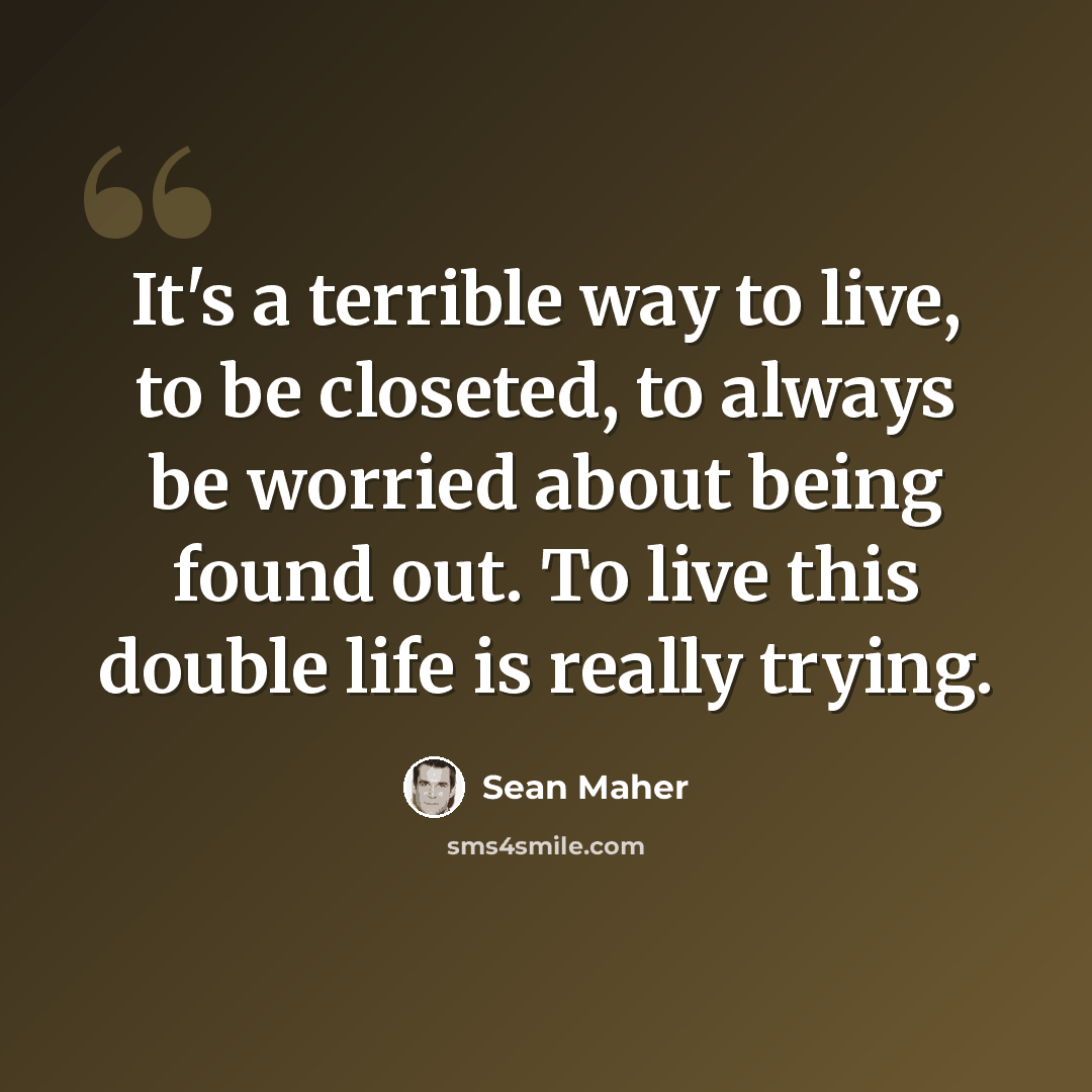 “It's a terrible way to live, to be closeted, to always be worried about being found out. To live this double life is really trying.” quote by Sean Maher